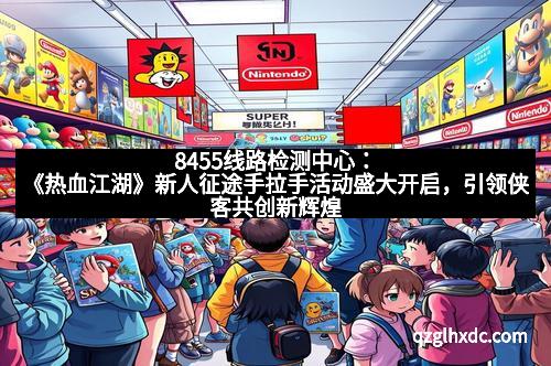 8455线路检测中心：《热血江湖》新人征途手拉手活动盛大开启，引领侠客共创新辉煌