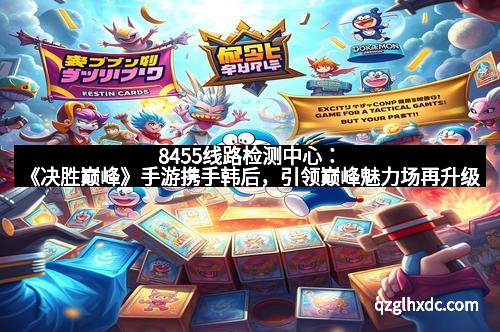 8455线路检测中心：《决胜巅峰》手游携手韩后，引领巅峰魅力场再升级
